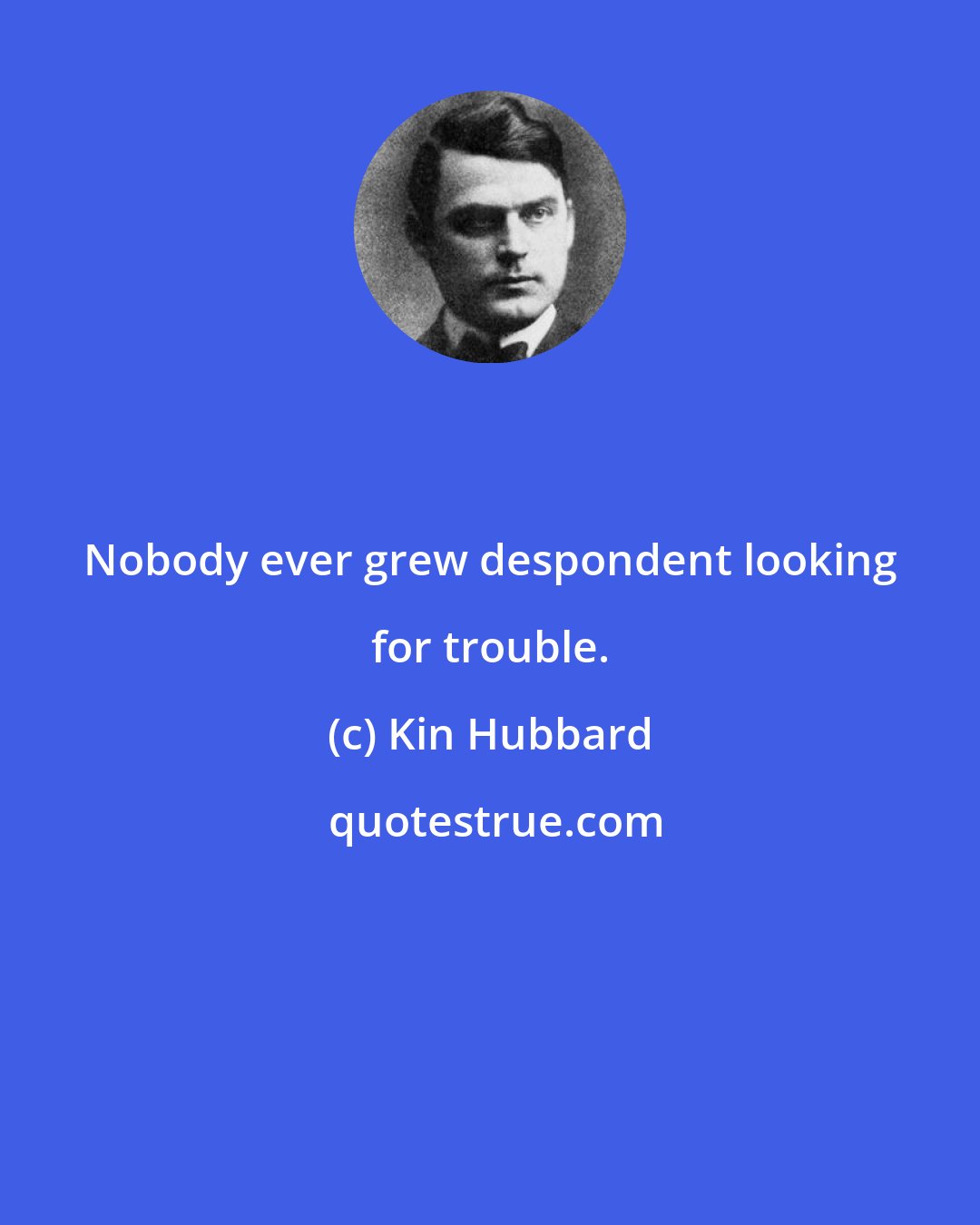 Kin Hubbard: Nobody ever grew despondent looking for trouble.