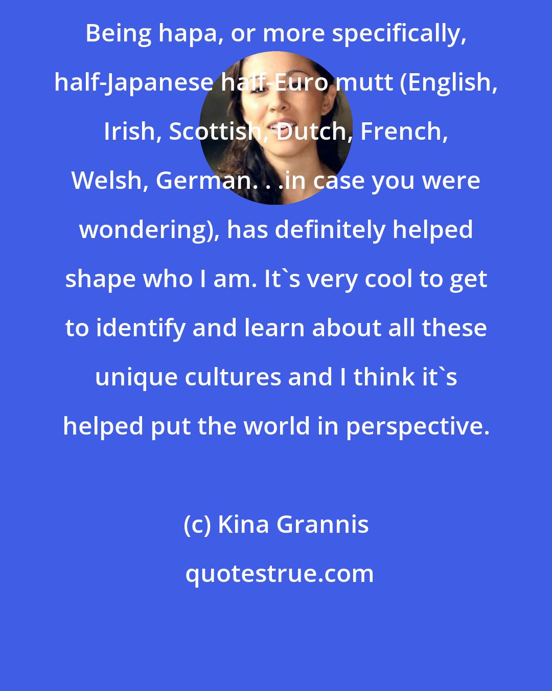 Kina Grannis: Being hapa, or more specifically, half-Japanese half-Euro mutt (English, Irish, Scottish, Dutch, French, Welsh, German. . .in case you were wondering), has definitely helped shape who I am. It's very cool to get to identify and learn about all these unique cultures and I think it's helped put the world in perspective.