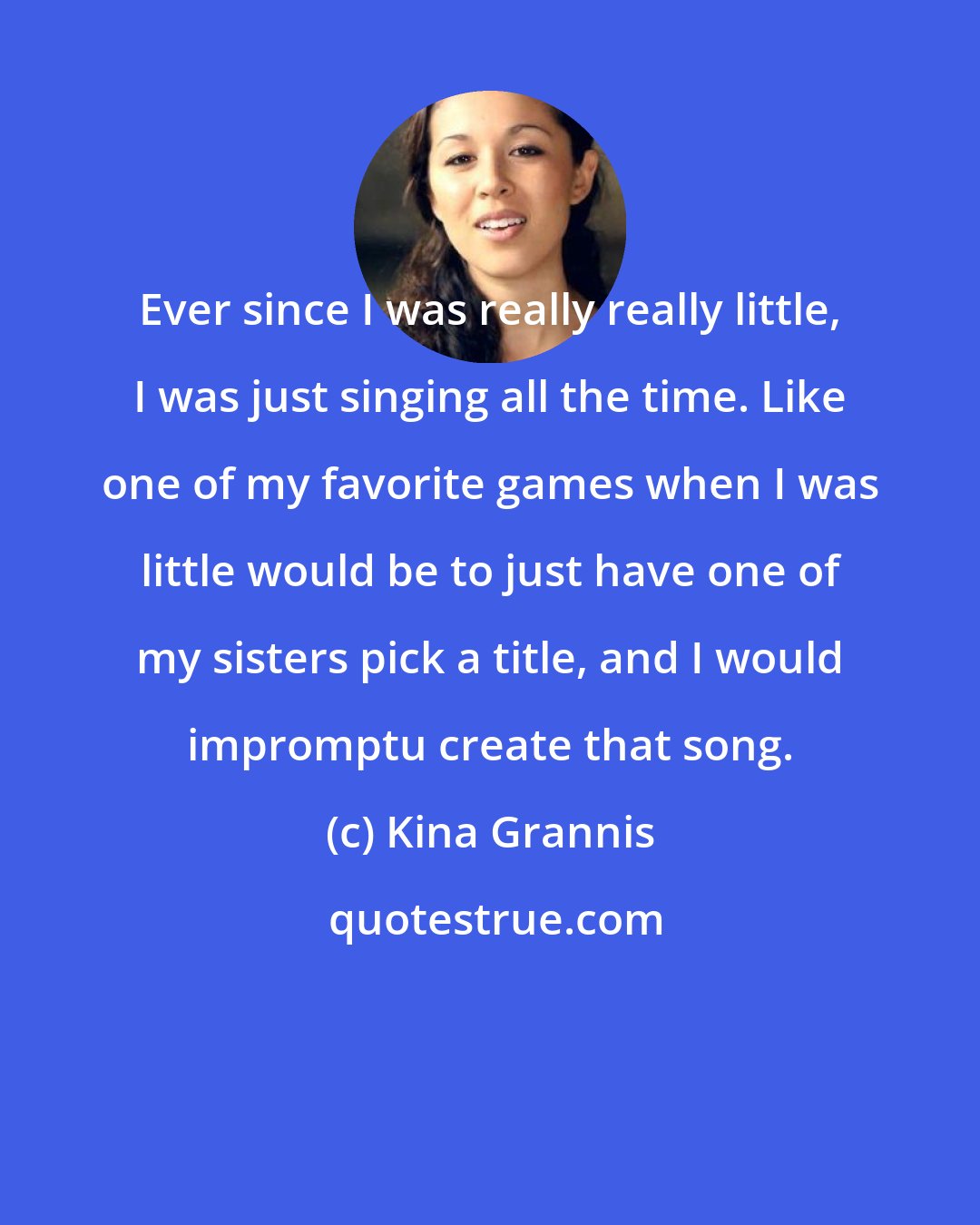 Kina Grannis: Ever since I was really really little, I was just singing all the time. Like one of my favorite games when I was little would be to just have one of my sisters pick a title, and I would impromptu create that song.