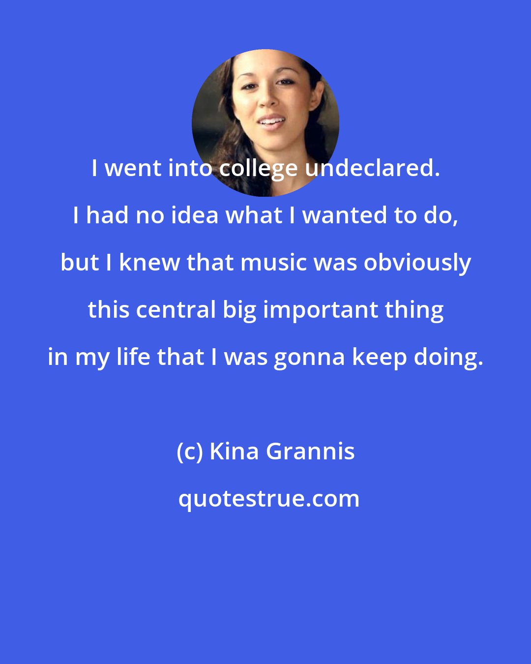 Kina Grannis: I went into college undeclared. I had no idea what I wanted to do, but I knew that music was obviously this central big important thing in my life that I was gonna keep doing.
