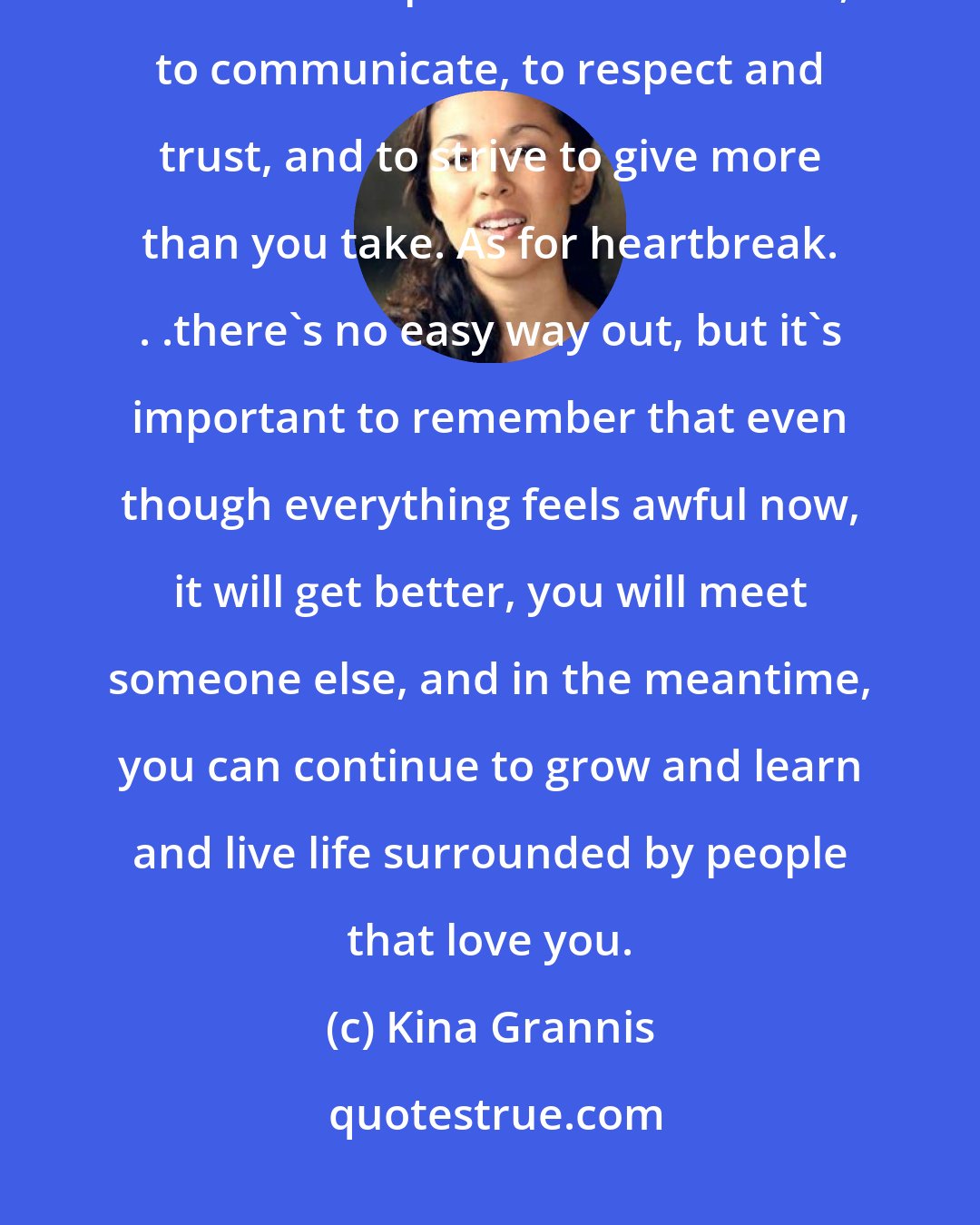Kina Grannis: In finding love, I think it's important to be patient. In being in a relationship, I think it's important to be honest, to communicate, to respect and trust, and to strive to give more than you take. As for heartbreak. . .there's no easy way out, but it's important to remember that even though everything feels awful now, it will get better, you will meet someone else, and in the meantime, you can continue to grow and learn and live life surrounded by people that love you.