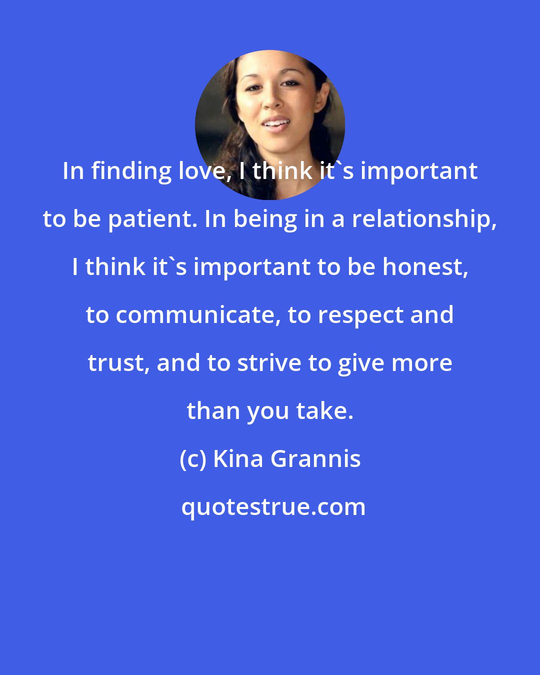 Kina Grannis: In finding love, I think it's important to be patient. In being in a relationship, I think it's important to be honest, to communicate, to respect and trust, and to strive to give more than you take.