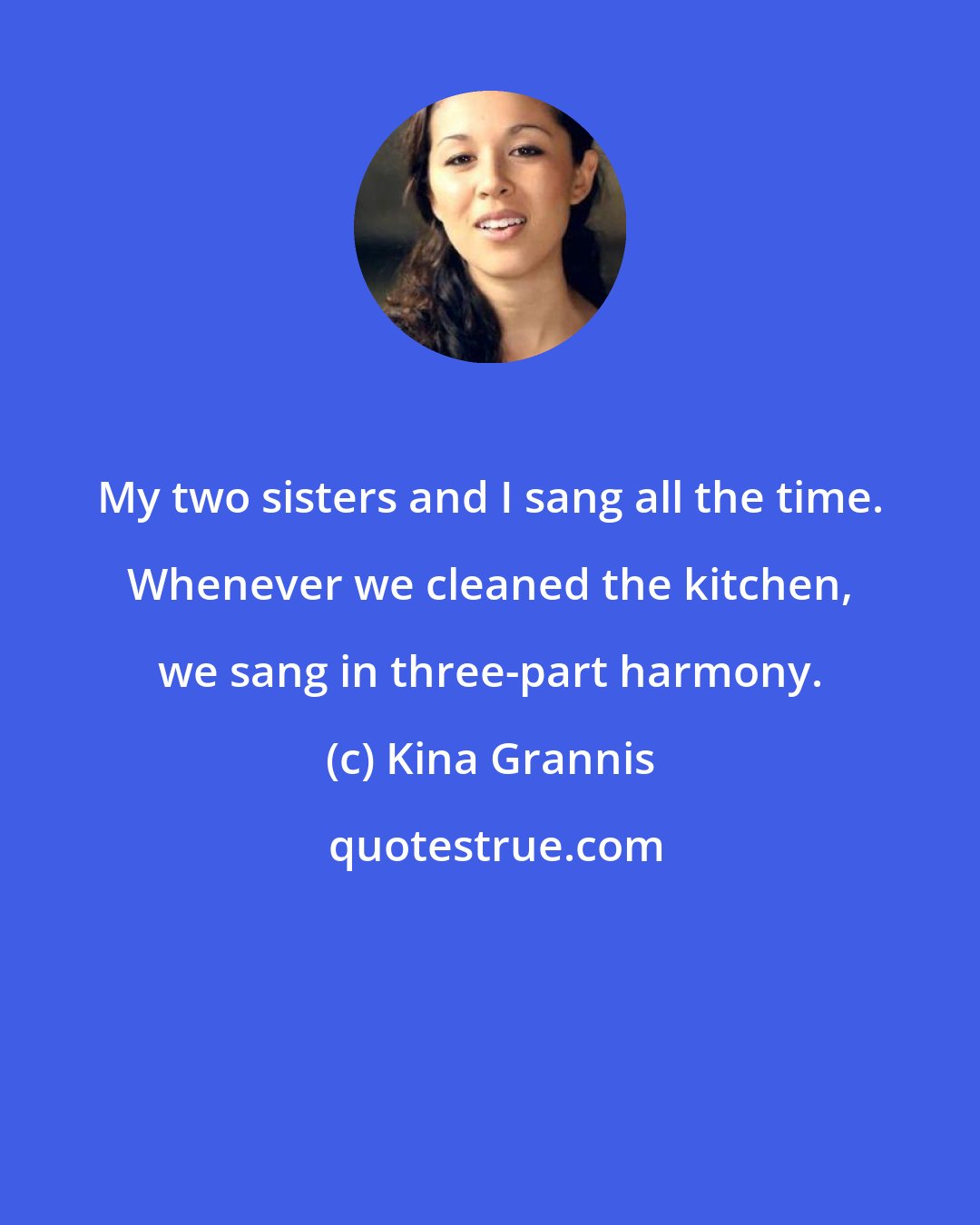 Kina Grannis: My two sisters and I sang all the time. Whenever we cleaned the kitchen, we sang in three-part harmony.