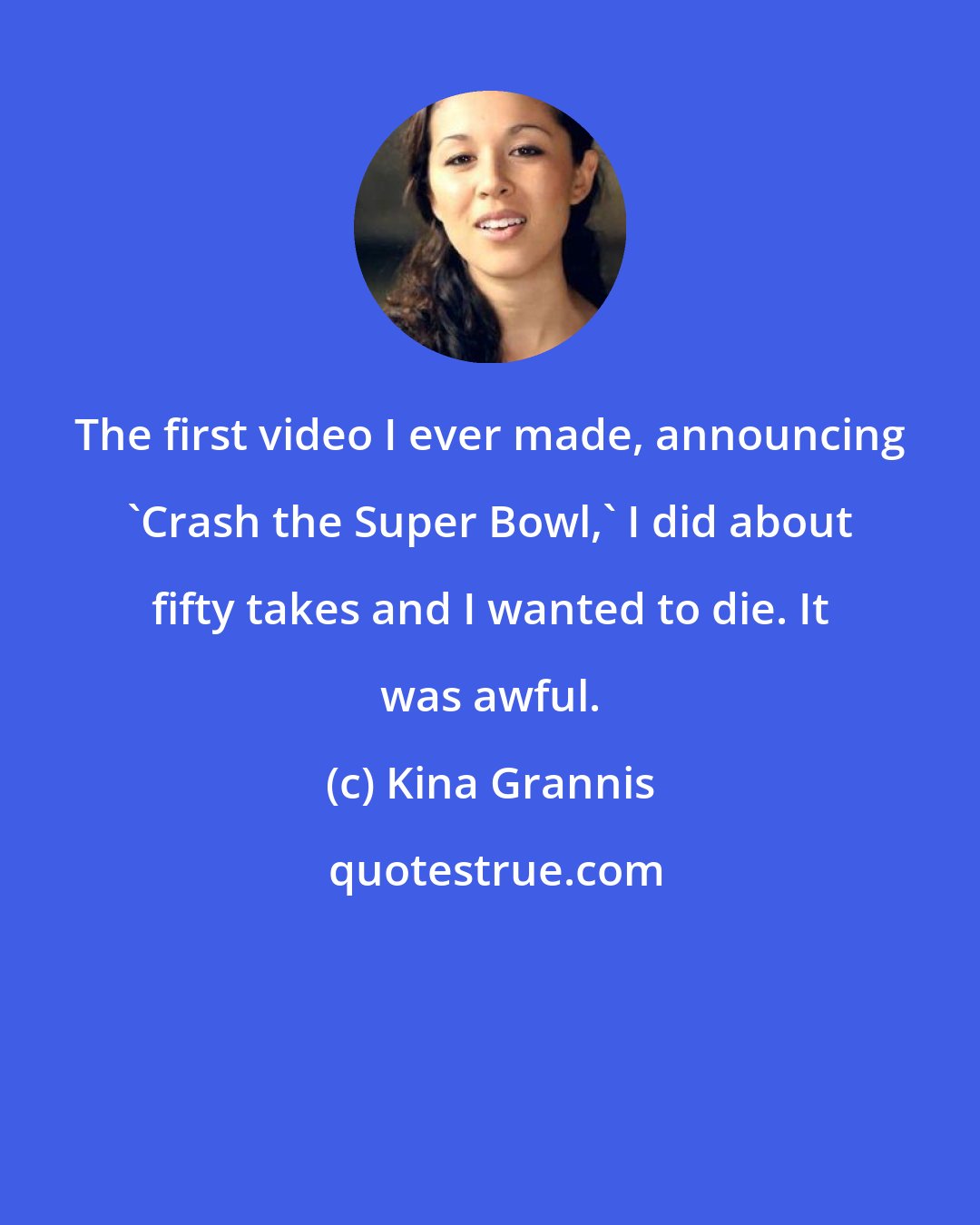 Kina Grannis: The first video I ever made, announcing 'Crash the Super Bowl,' I did about fifty takes and I wanted to die. It was awful.