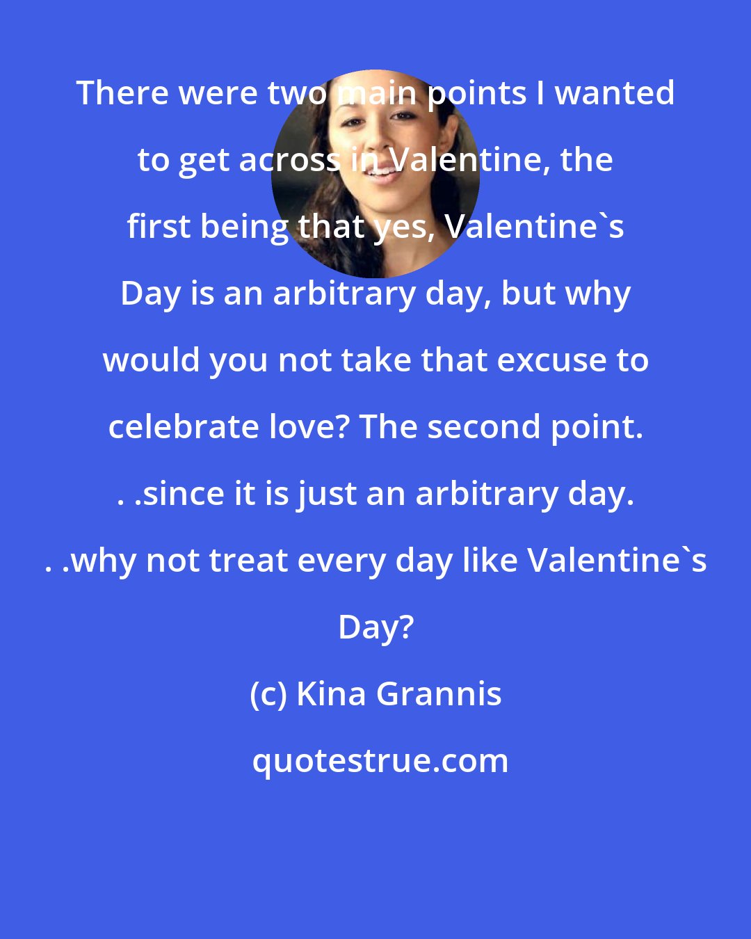 Kina Grannis: There were two main points I wanted to get across in Valentine, the first being that yes, Valentine's Day is an arbitrary day, but why would you not take that excuse to celebrate love? The second point. . .since it is just an arbitrary day. . .why not treat every day like Valentine's Day?
