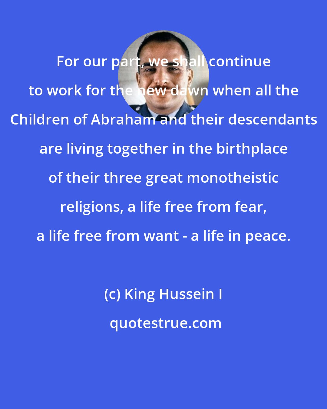 King Hussein I: For our part, we shall continue to work for the new dawn when all the Children of Abraham and their descendants are living together in the birthplace of their three great monotheistic religions, a life free from fear, a life free from want - a life in peace.