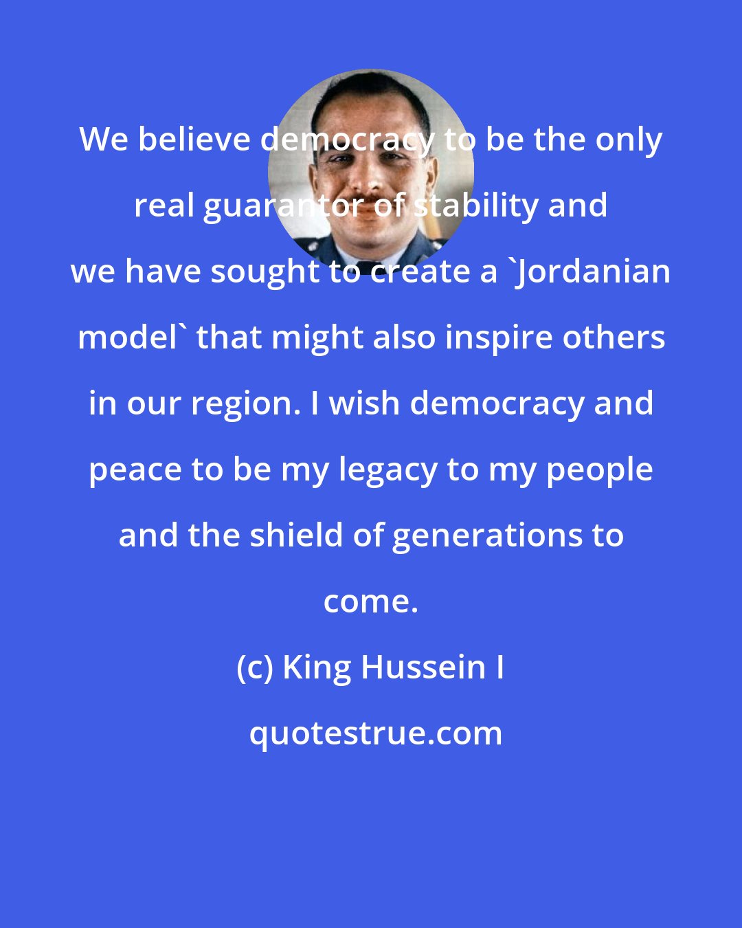 King Hussein I: We believe democracy to be the only real guarantor of stability and we have sought to create a 'Jordanian model' that might also inspire others in our region. I wish democracy and peace to be my legacy to my people and the shield of generations to come.