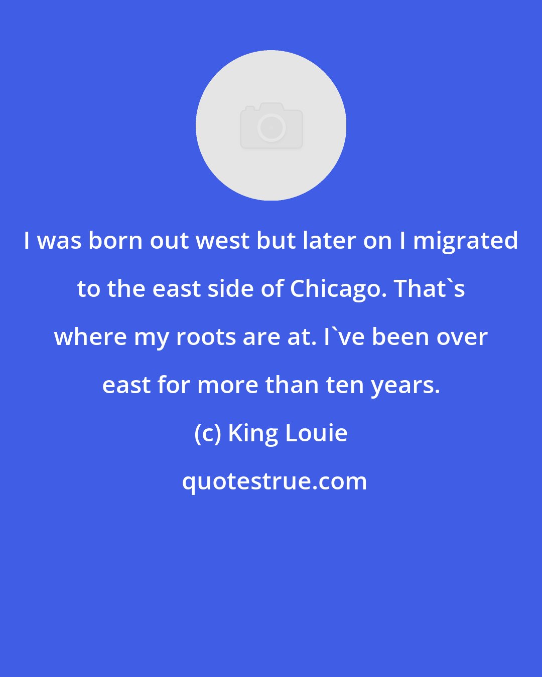 King Louie: I was born out west but later on I migrated to the east side of Chicago. That's where my roots are at. I've been over east for more than ten years.