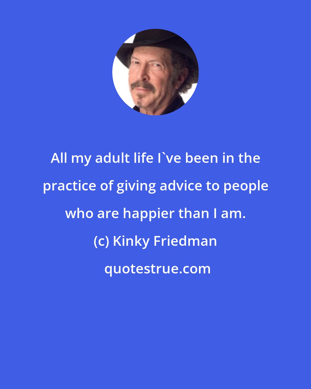 Kinky Friedman: All my adult life I've been in the practice of giving advice to people who are happier than I am.