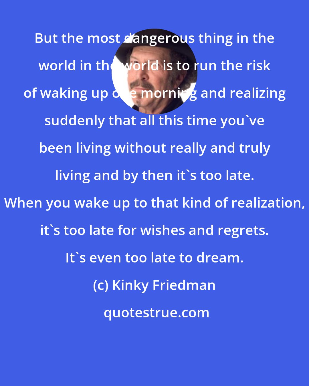 Kinky Friedman: But the most dangerous thing in the world in the world is to run the risk of waking up one morning and realizing suddenly that all this time you've been living without really and truly living and by then it's too late. When you wake up to that kind of realization, it's too late for wishes and regrets. It's even too late to dream.