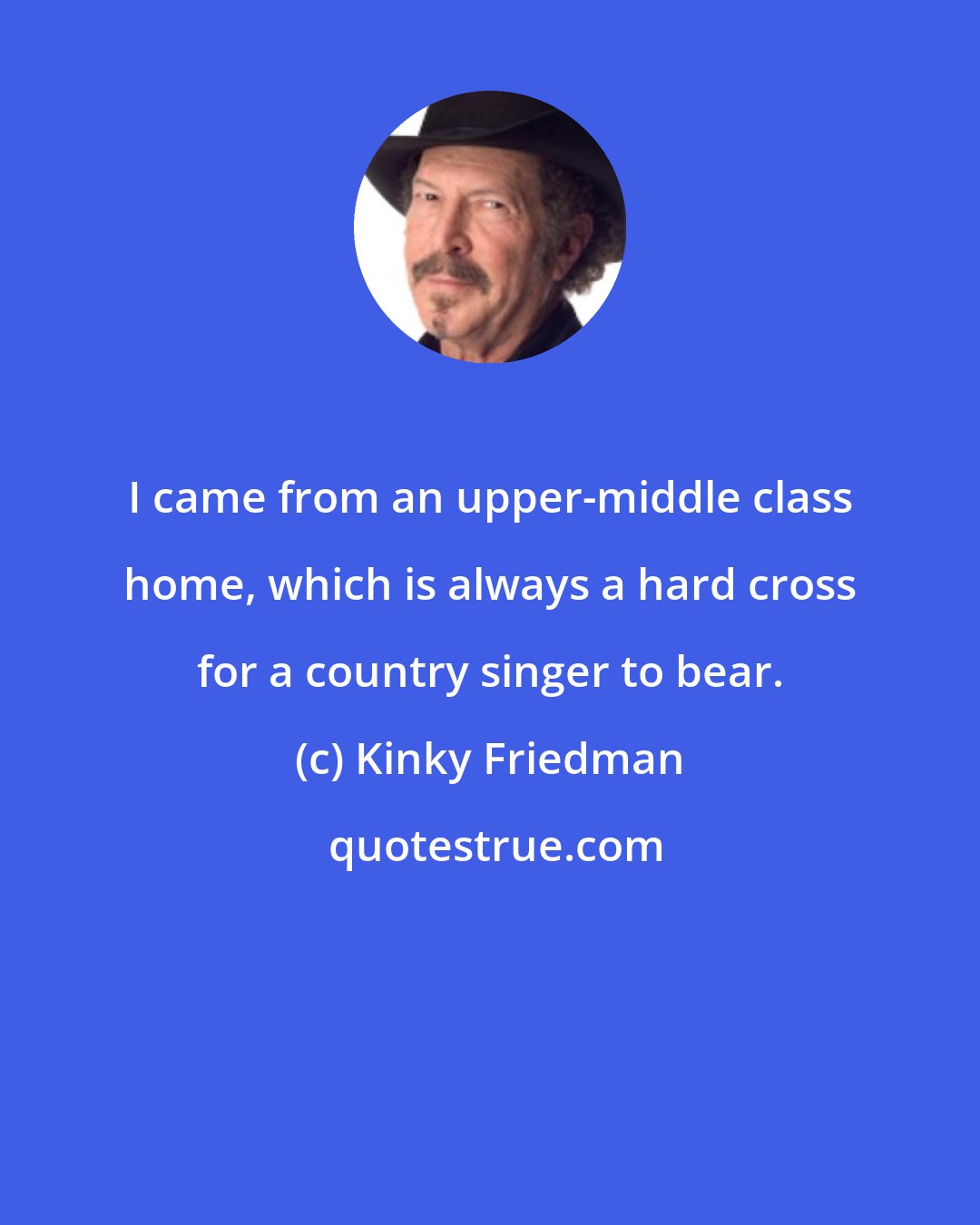 Kinky Friedman: I came from an upper-middle class home, which is always a hard cross for a country singer to bear.