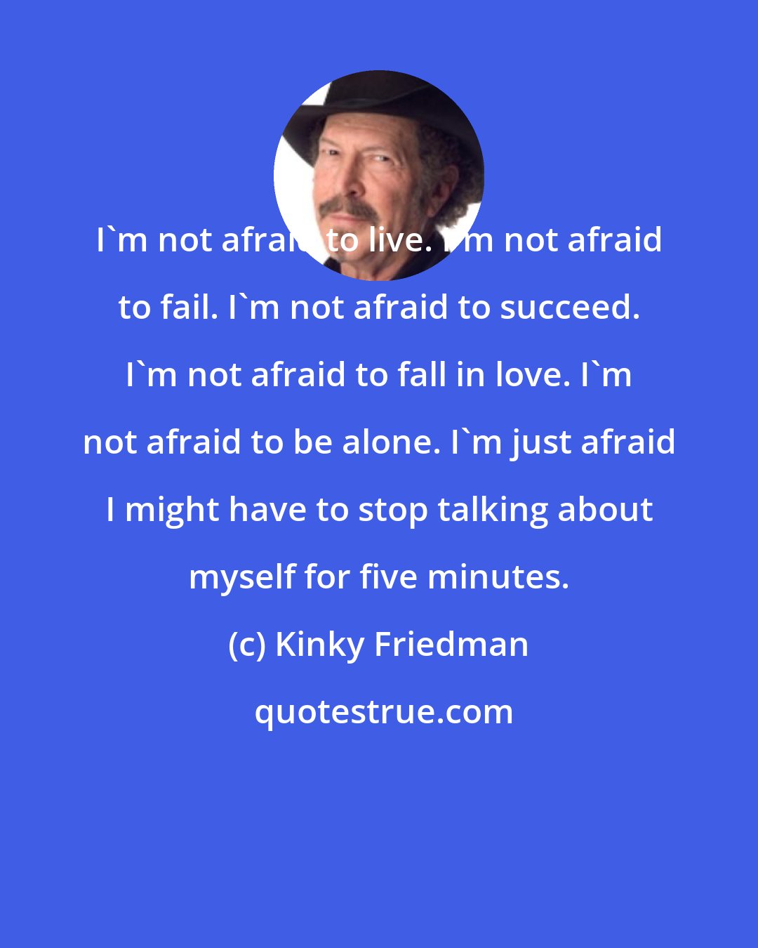 Kinky Friedman: I'm not afraid to live. I'm not afraid to fail. I'm not afraid to succeed. I'm not afraid to fall in love. I'm not afraid to be alone. I'm just afraid I might have to stop talking about myself for five minutes.