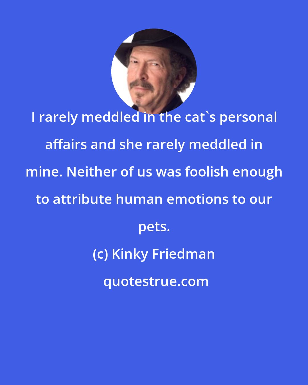 Kinky Friedman: I rarely meddled in the cat's personal affairs and she rarely meddled in mine. Neither of us was foolish enough to attribute human emotions to our pets.