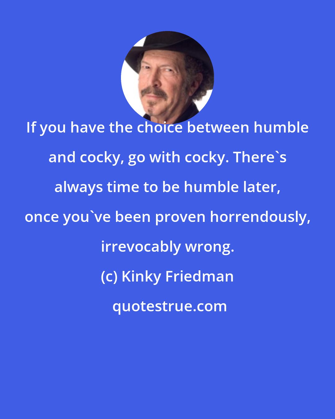 Kinky Friedman: If you have the choice between humble and cocky, go with cocky. There's always time to be humble later, once you've been proven horrendously, irrevocably wrong.