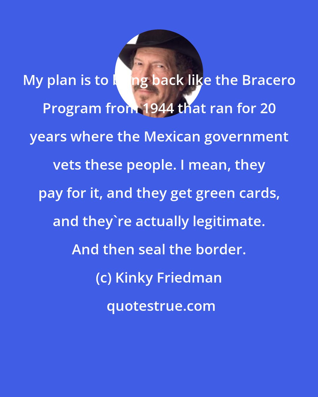 Kinky Friedman: My plan is to bring back like the Bracero Program from 1944 that ran for 20 years where the Mexican government vets these people. I mean, they pay for it, and they get green cards, and they're actually legitimate. And then seal the border.