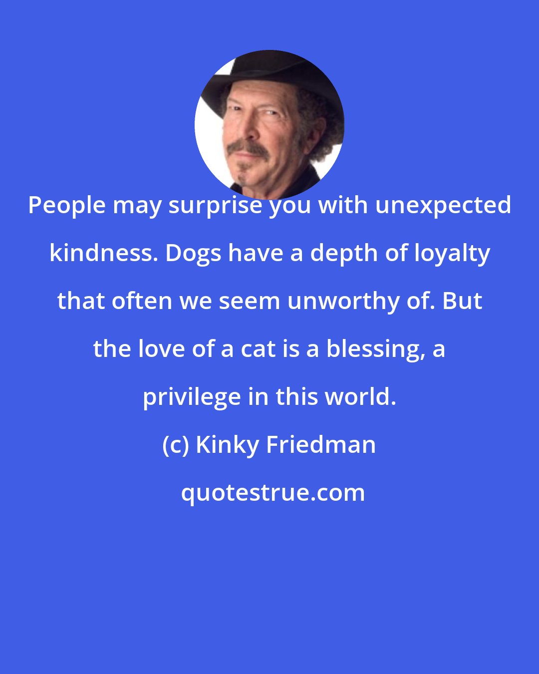 Kinky Friedman: People may surprise you with unexpected kindness. Dogs have a depth of loyalty that often we seem unworthy of. But the love of a cat is a blessing, a privilege in this world.