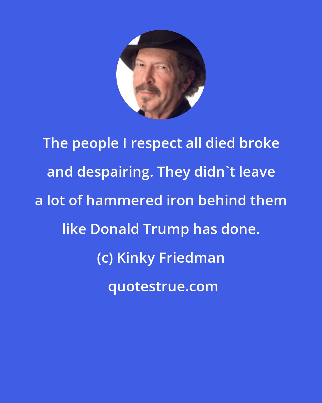 Kinky Friedman: The people I respect all died broke and despairing. They didn't leave a lot of hammered iron behind them like Donald Trump has done.