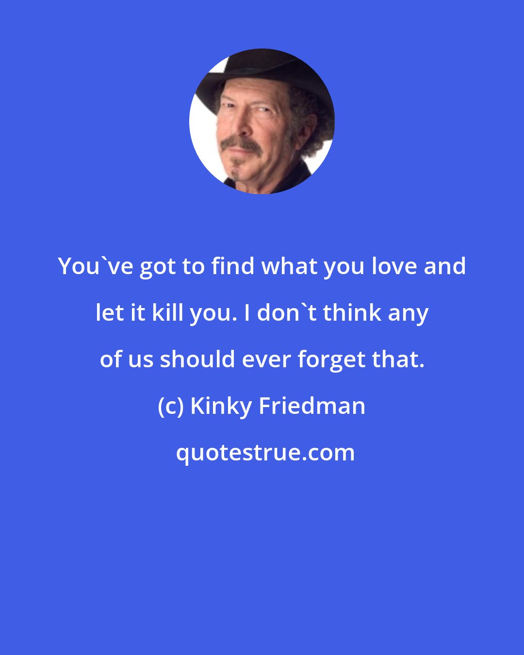 Kinky Friedman: You've got to find what you love and let it kill you. I don't think any of us should ever forget that.