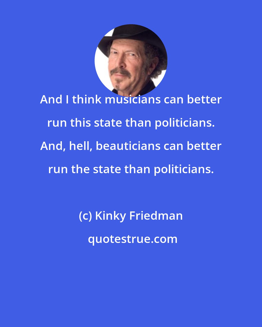 Kinky Friedman: And I think musicians can better run this state than politicians. And, hell, beauticians can better run the state than politicians.