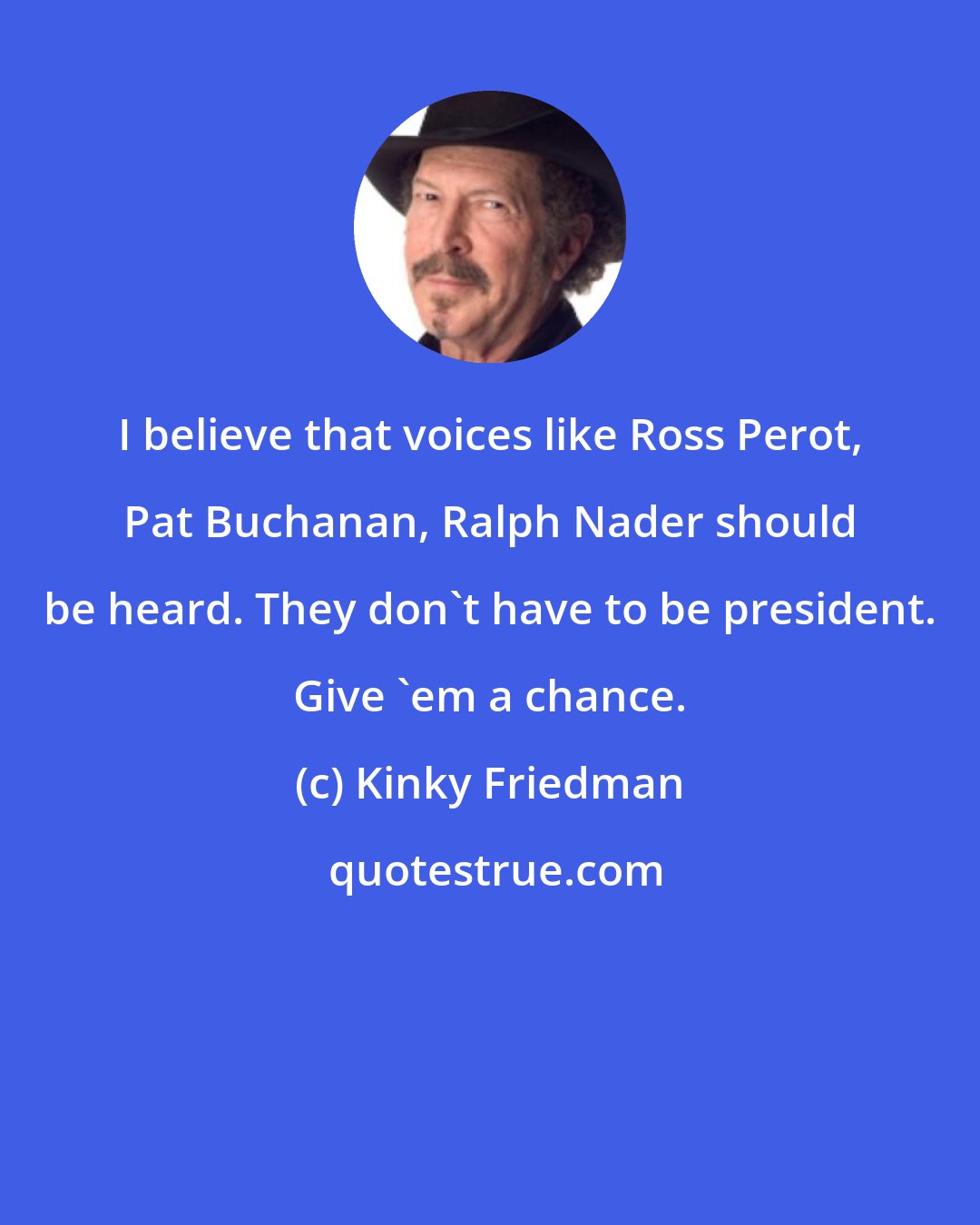 Kinky Friedman: I believe that voices like Ross Perot, Pat Buchanan, Ralph Nader should be heard. They don't have to be president. Give 'em a chance.