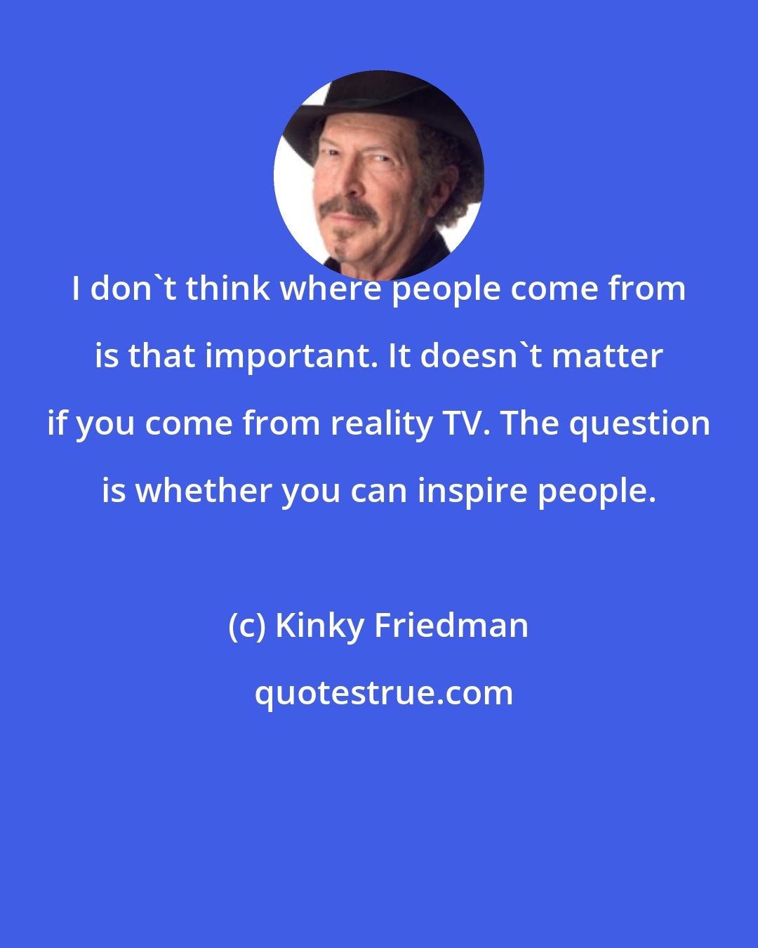 Kinky Friedman: I don't think where people come from is that important. It doesn't matter if you come from reality TV. The question is whether you can inspire people.