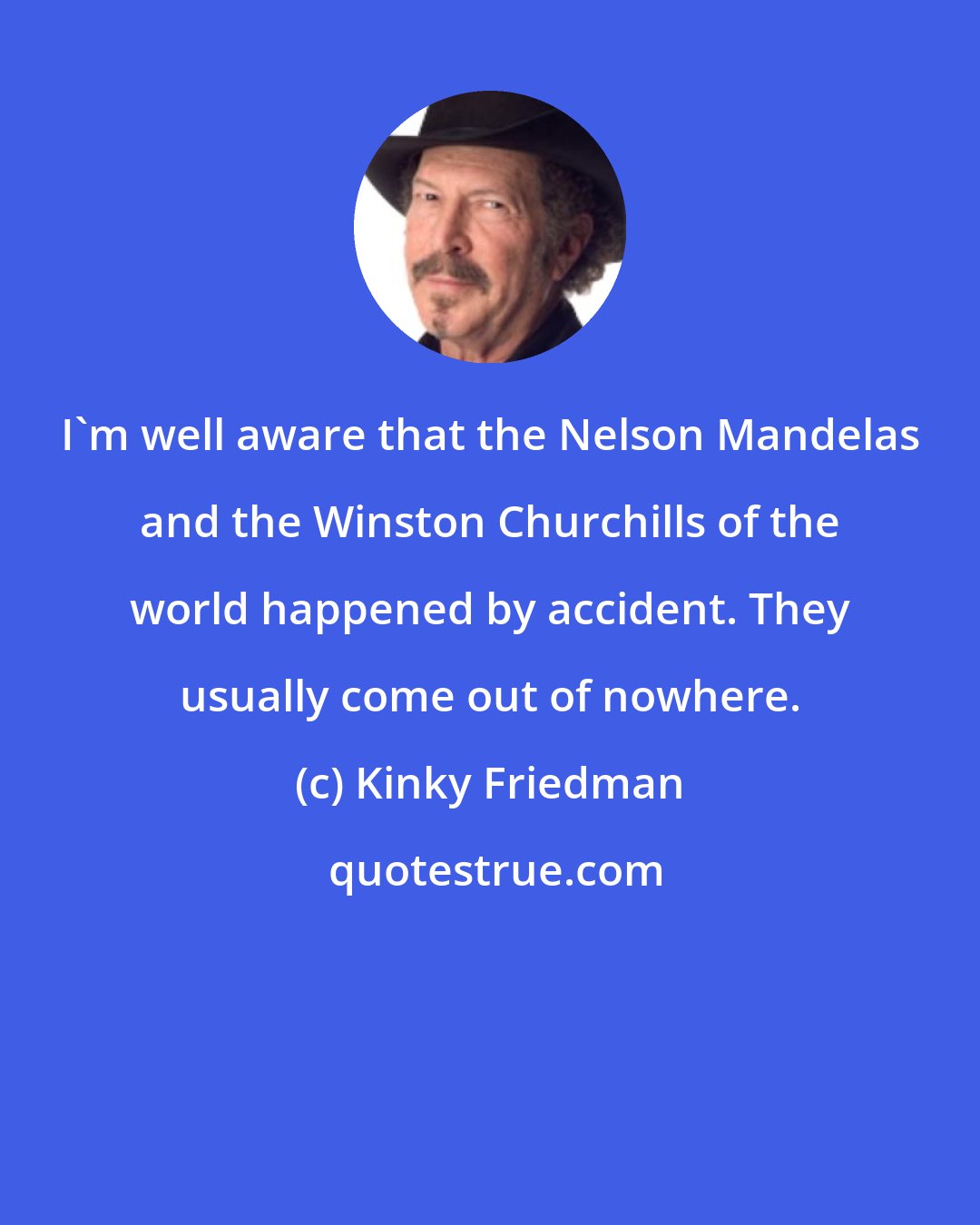 Kinky Friedman: I'm well aware that the Nelson Mandelas and the Winston Churchills of the world happened by accident. They usually come out of nowhere.