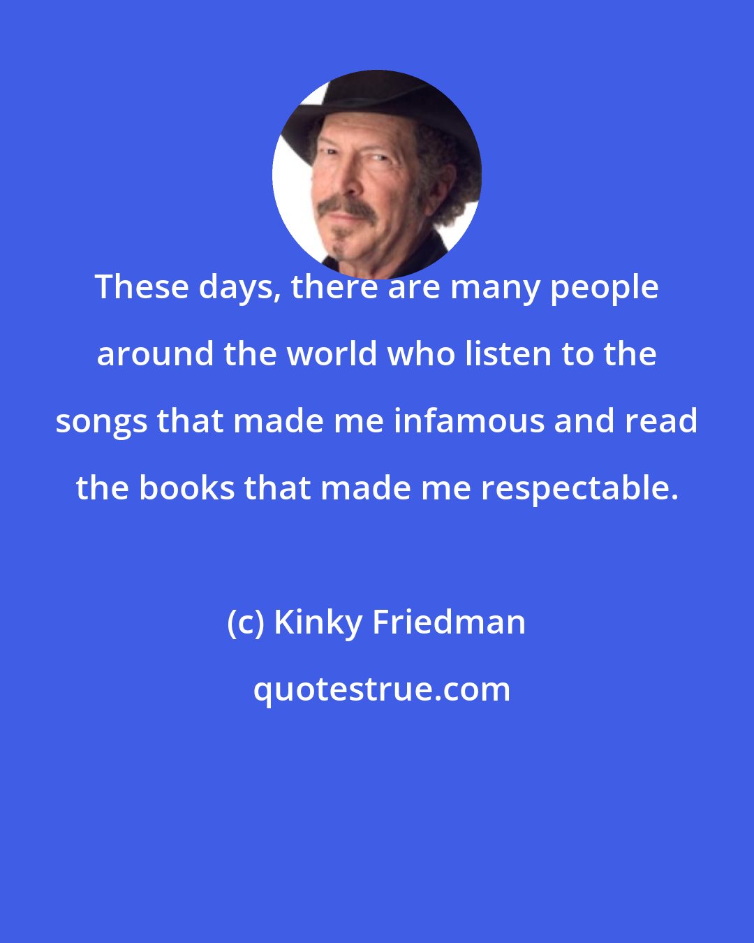 Kinky Friedman: These days, there are many people around the world who listen to the songs that made me infamous and read the books that made me respectable.