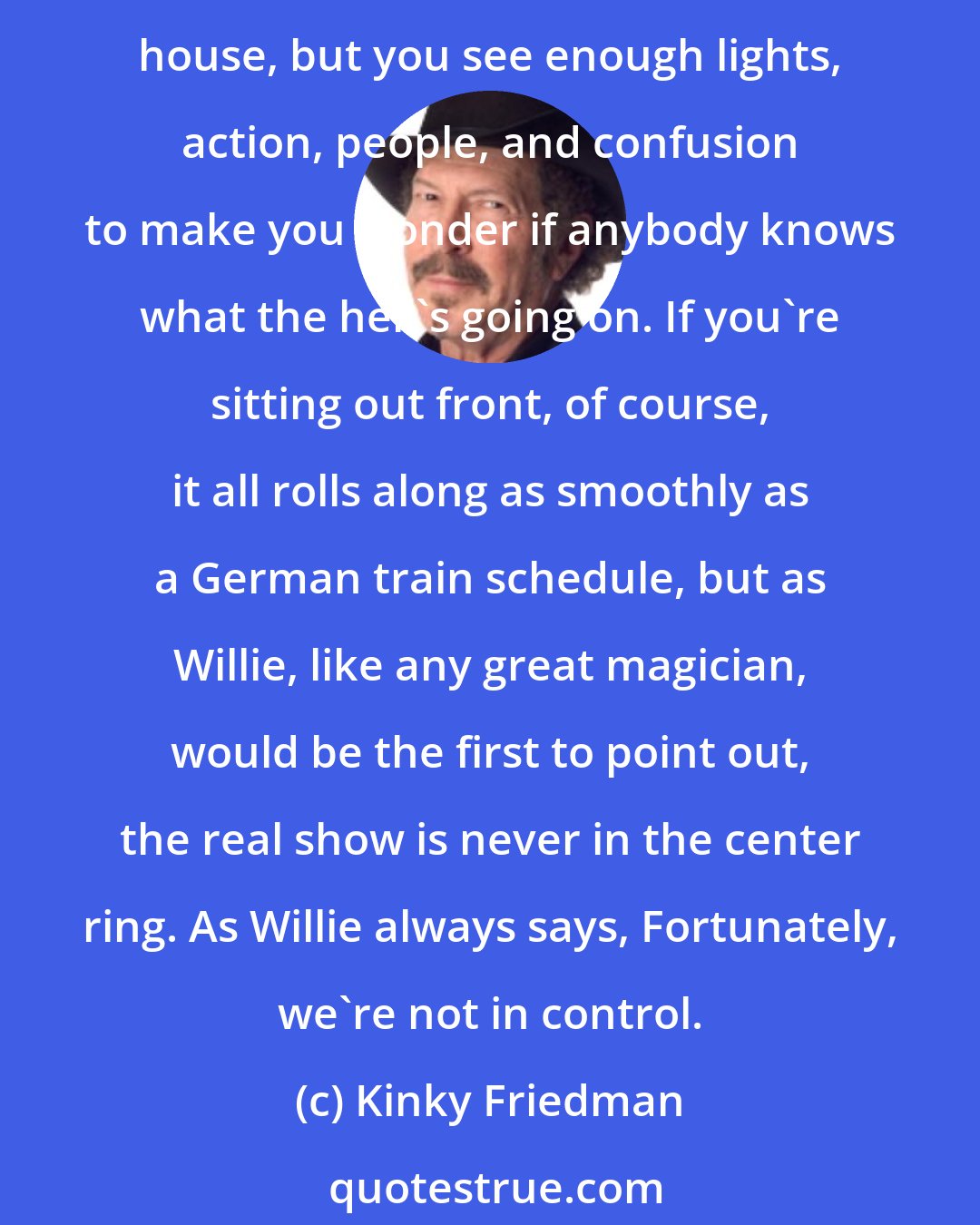 Kinky Friedman: Wandering around back stage at a willie Nelson concert is a bit like being the parrot on the shoulder of the guy who's running the Ferris wheel. It's not the best seat in the house, but you see enough lights, action, people, and confusion to make you wonder if anybody knows what the hell's going on. If you're sitting out front, of course, it all rolls along as smoothly as a German train schedule, but as Willie, like any great magician, would be the first to point out, the real show is never in the center ring. As Willie always says, Fortunately, we're not in control.