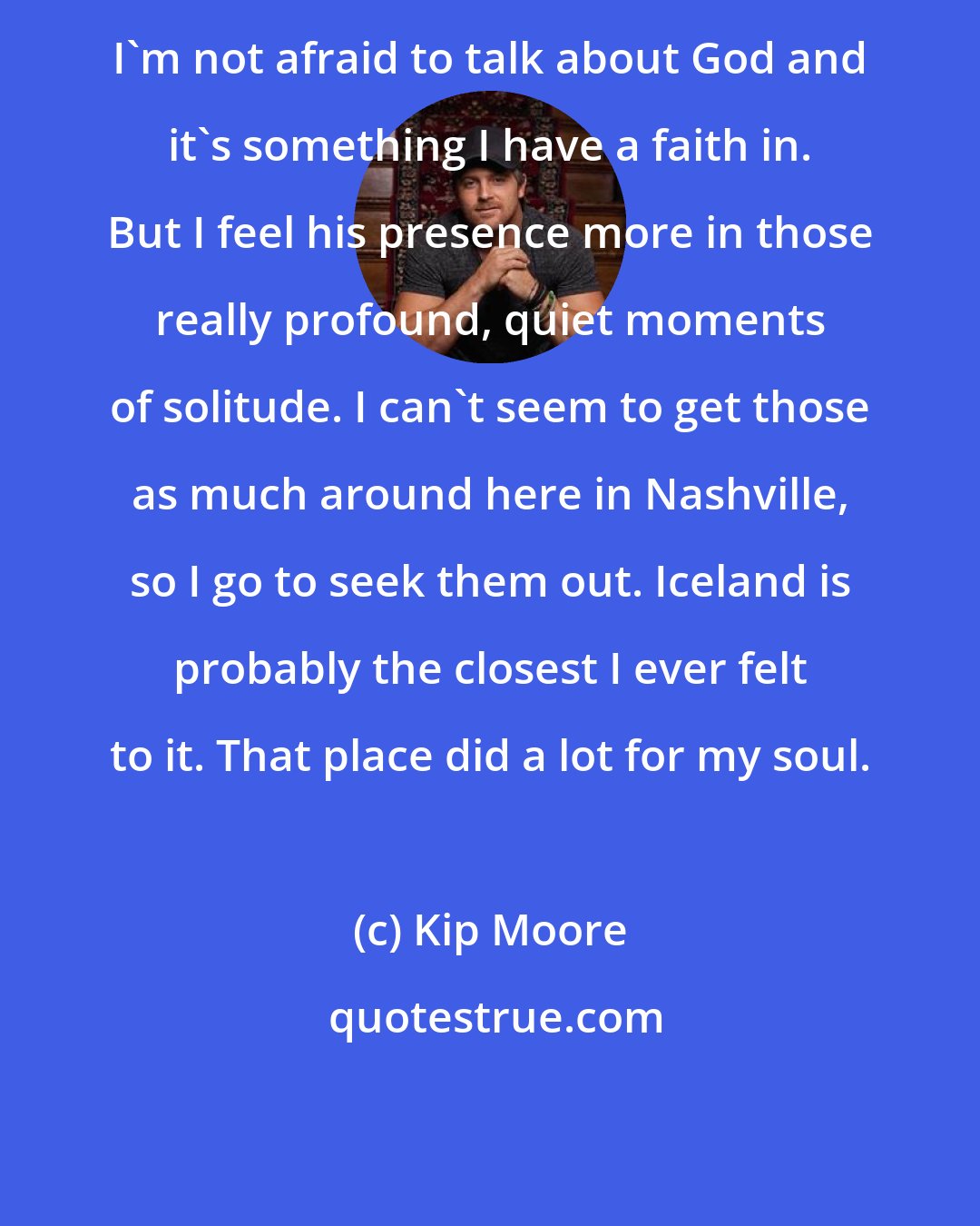Kip Moore: I'm not afraid to talk about God and it's something I have a faith in. But I feel his presence more in those really profound, quiet moments of solitude. I can't seem to get those as much around here in Nashville, so I go to seek them out. Iceland is probably the closest I ever felt to it. That place did a lot for my soul.