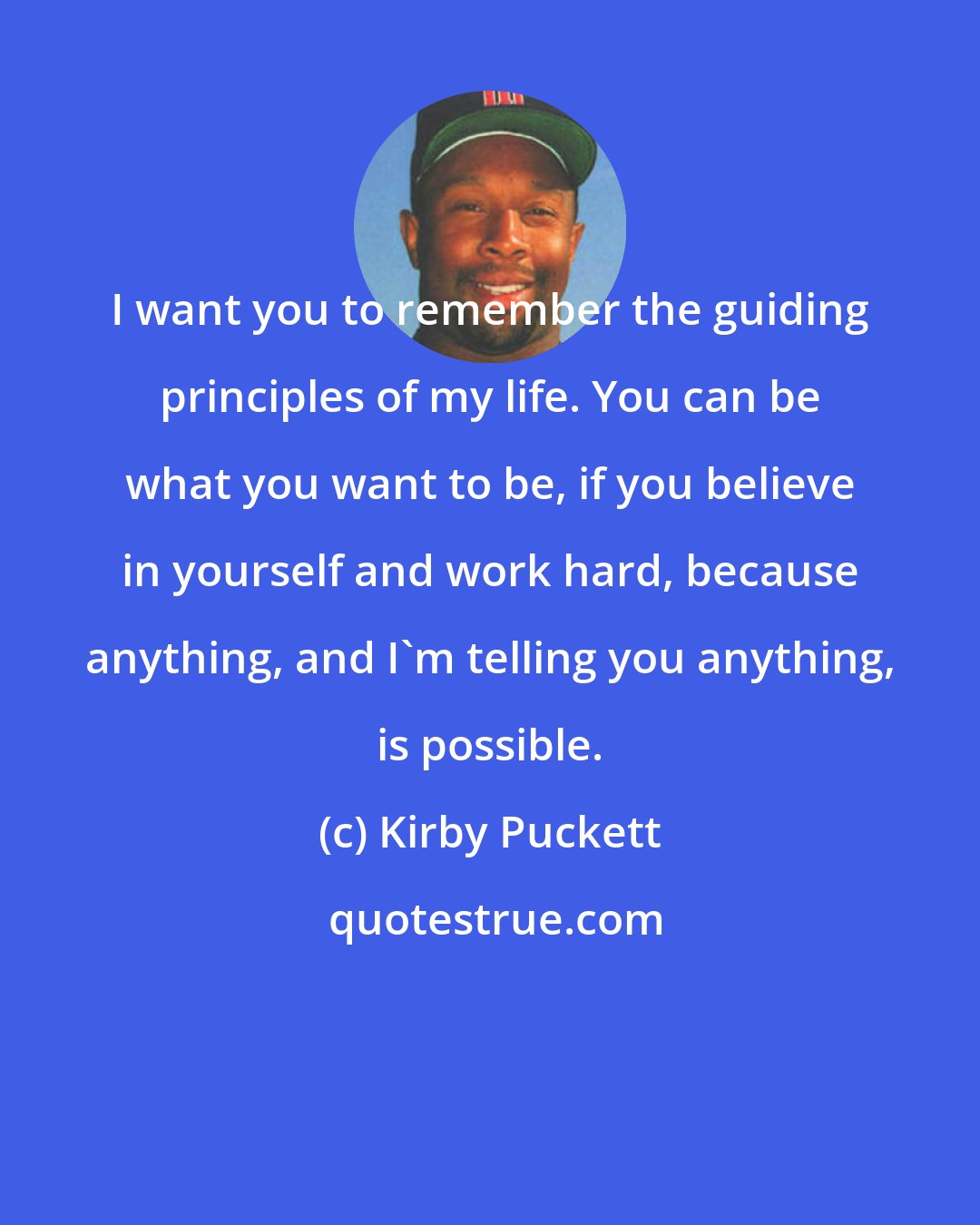 Kirby Puckett: I want you to remember the guiding principles of my life. You can be what you want to be, if you believe in yourself and work hard, because anything, and I'm telling you anything, is possible.