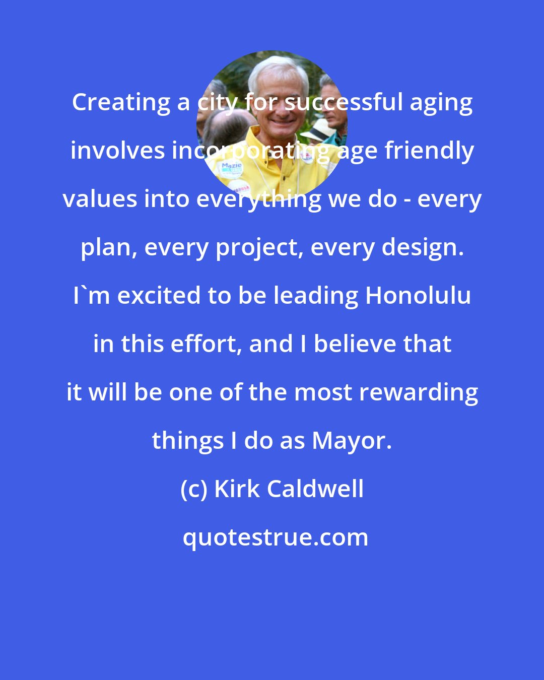 Kirk Caldwell: Creating a city for successful aging involves incorporating age friendly values into everything we do - every plan, every project, every design. I'm excited to be leading Honolulu in this effort, and I believe that it will be one of the most rewarding things I do as Mayor.