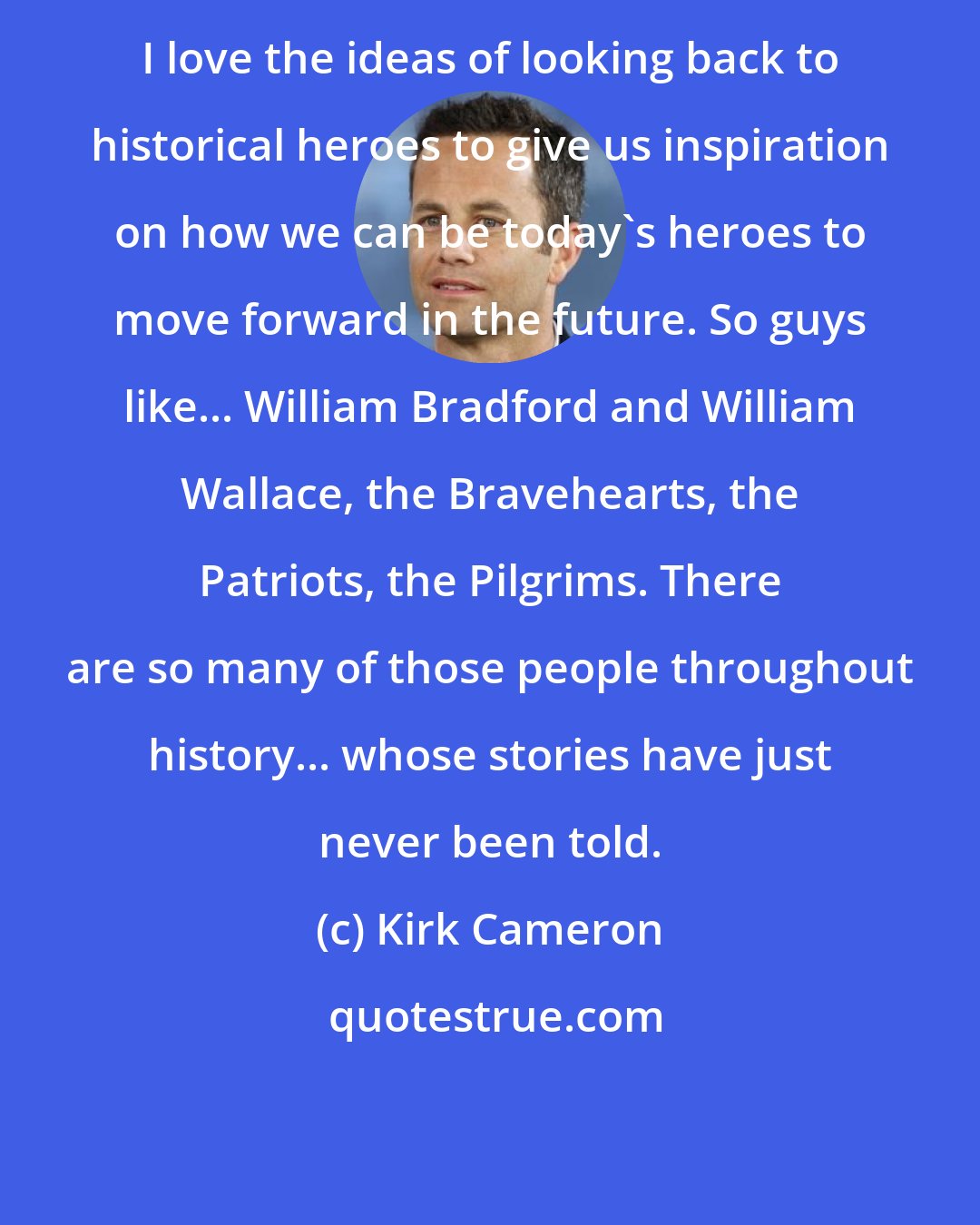 Kirk Cameron: I love the ideas of looking back to historical heroes to give us inspiration on how we can be today's heroes to move forward in the future. So guys like... William Bradford and William Wallace, the Bravehearts, the Patriots, the Pilgrims. There are so many of those people throughout history... whose stories have just never been told.