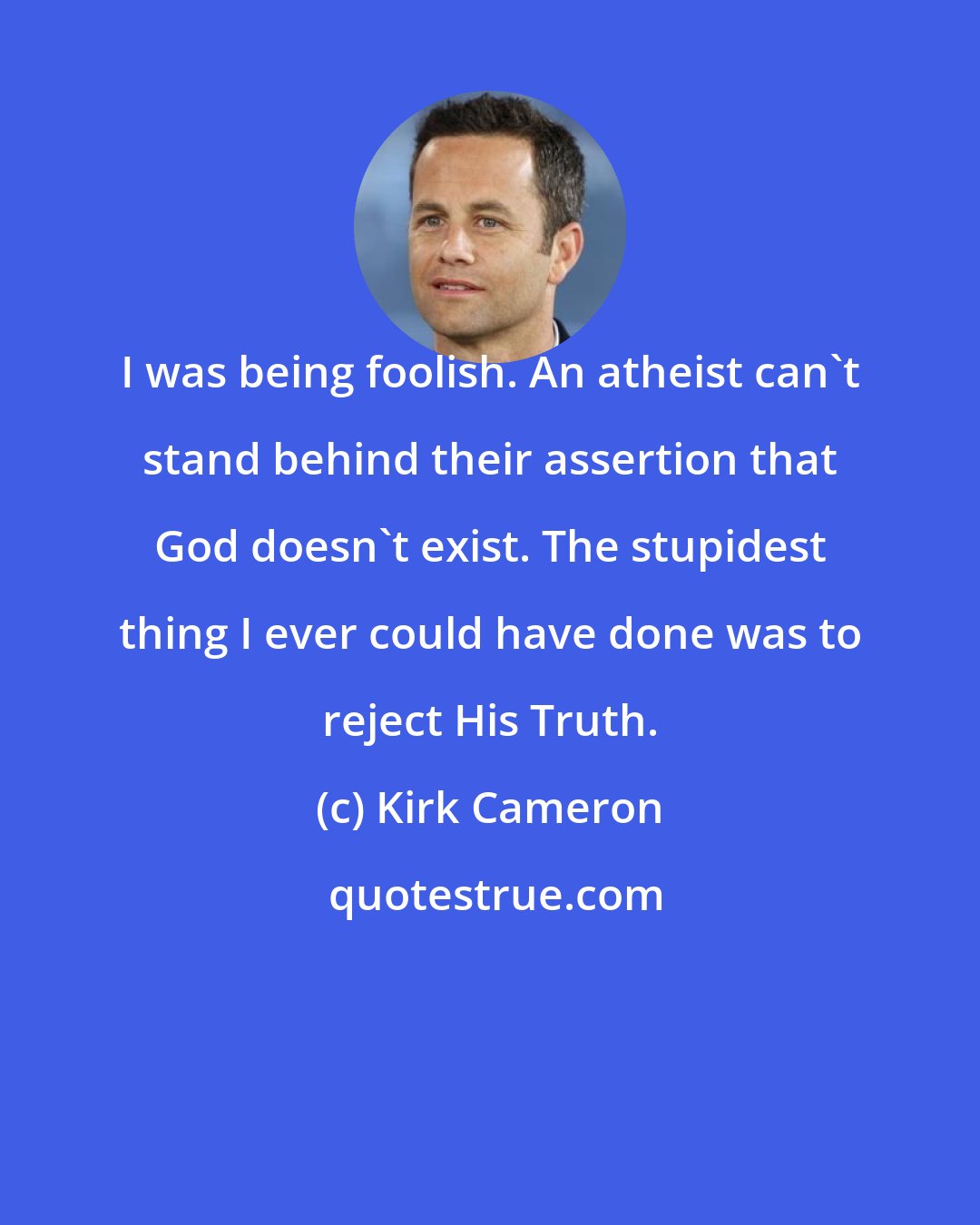 Kirk Cameron: I was being foolish. An atheist can't stand behind their assertion that God doesn't exist. The stupidest thing I ever could have done was to reject His Truth.