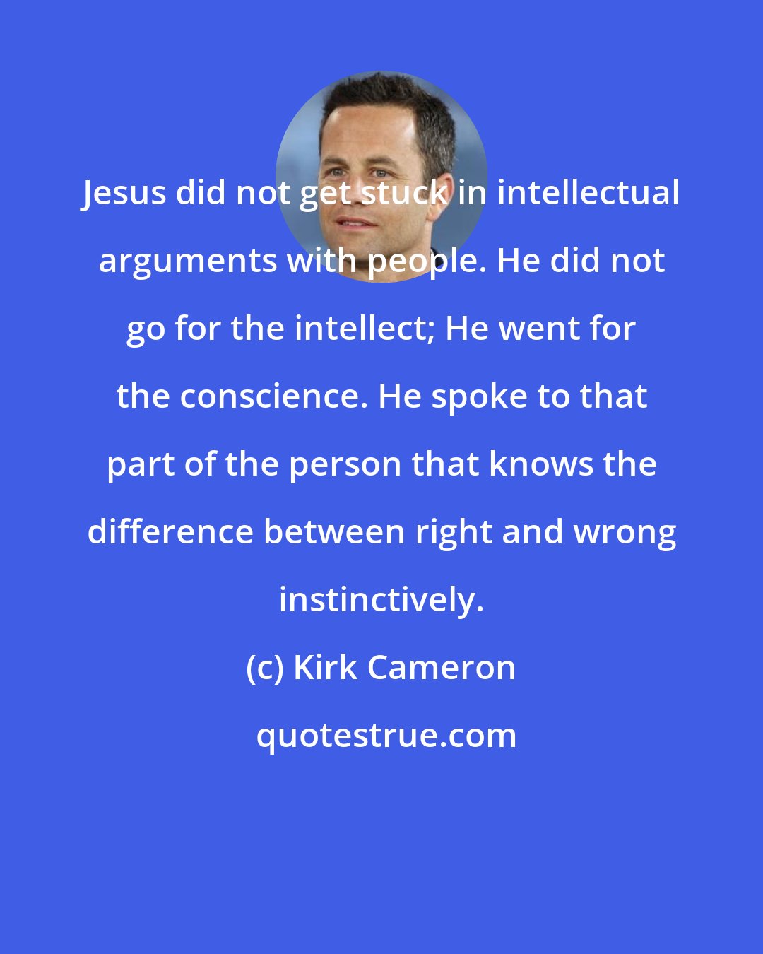 Kirk Cameron: Jesus did not get stuck in intellectual arguments with people. He did not go for the intellect; He went for the conscience. He spoke to that part of the person that knows the difference between right and wrong instinctively.