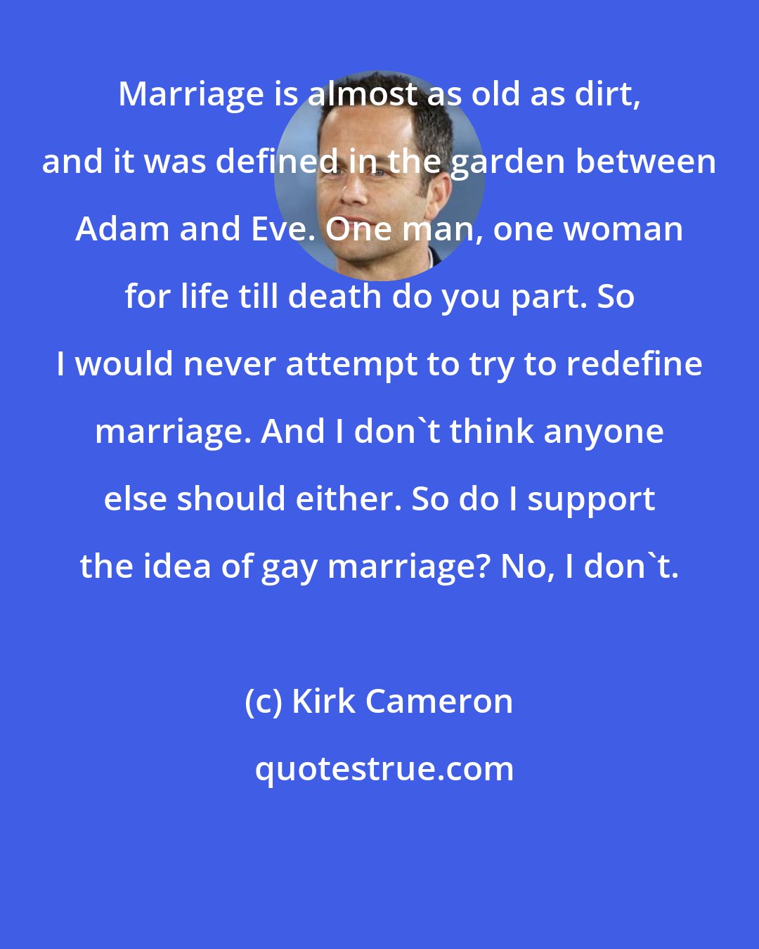 Kirk Cameron: Marriage is almost as old as dirt, and it was defined in the garden between Adam and Eve. One man, one woman for life till death do you part. So I would never attempt to try to redefine marriage. And I don't think anyone else should either. So do I support the idea of gay marriage? No, I don't.