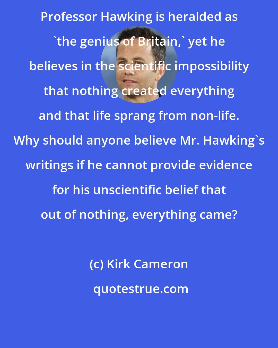 Kirk Cameron: Professor Hawking is heralded as 'the genius of Britain,' yet he believes in the scientific impossibility that nothing created everything and that life sprang from non-life. Why should anyone believe Mr. Hawking's writings if he cannot provide evidence for his unscientific belief that out of nothing, everything came?