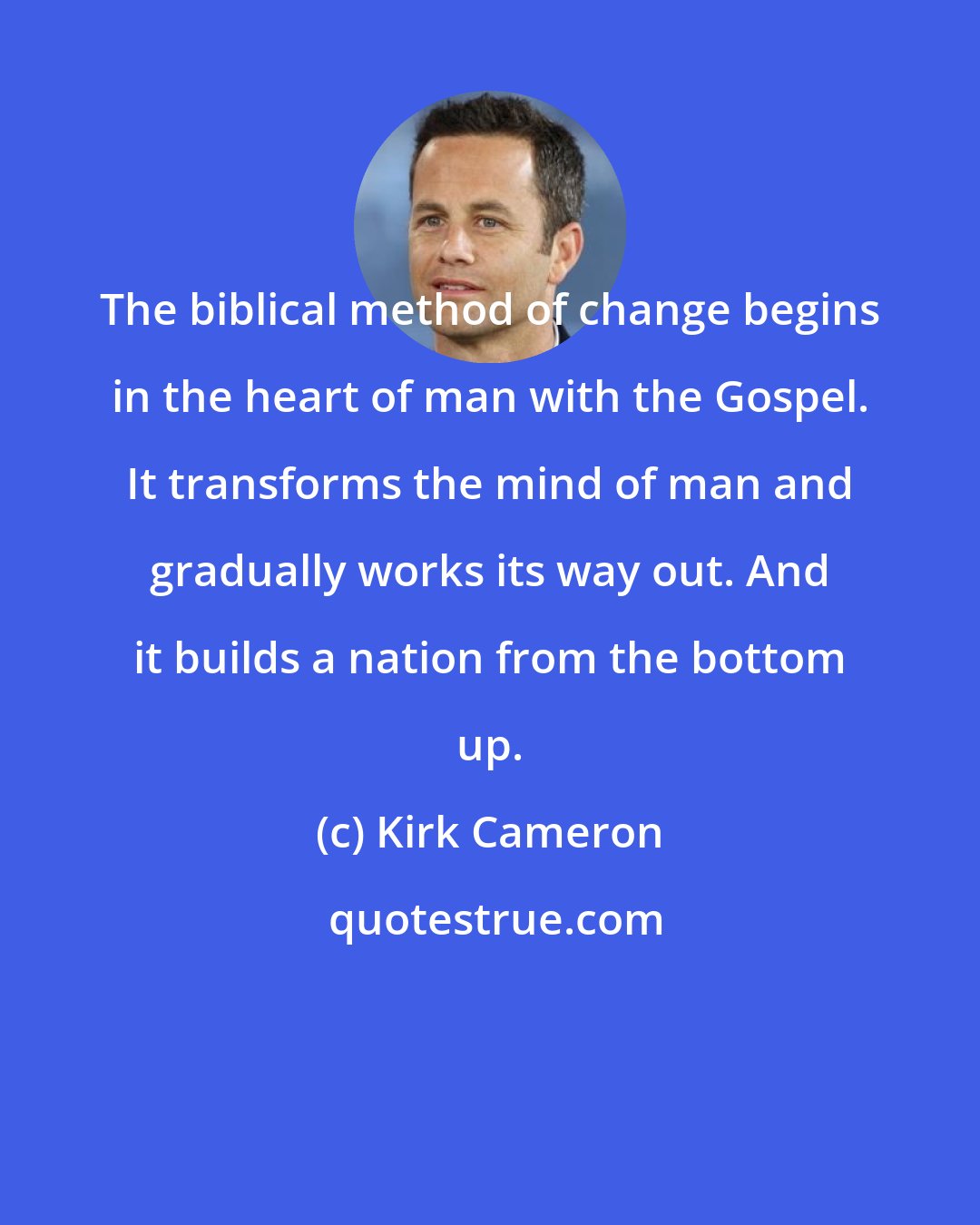 Kirk Cameron: The biblical method of change begins in the heart of man with the Gospel. It transforms the mind of man and gradually works its way out. And it builds a nation from the bottom up.