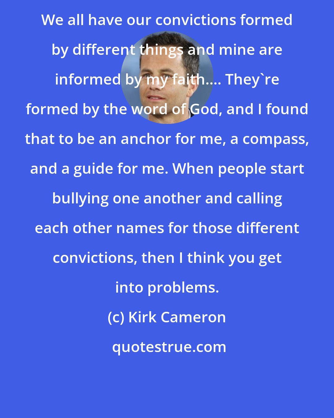 Kirk Cameron: We all have our convictions formed by different things and mine are informed by my faith.... They're formed by the word of God, and I found that to be an anchor for me, a compass, and a guide for me. When people start bullying one another and calling each other names for those different convictions, then I think you get into problems.