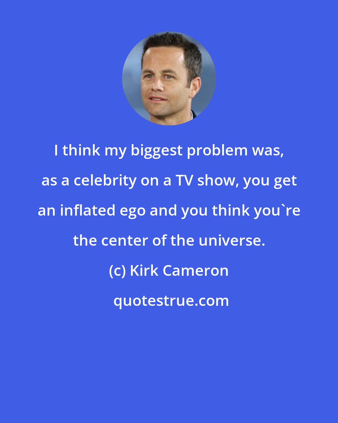 Kirk Cameron: I think my biggest problem was, as a celebrity on a TV show, you get an inflated ego and you think you're the center of the universe.