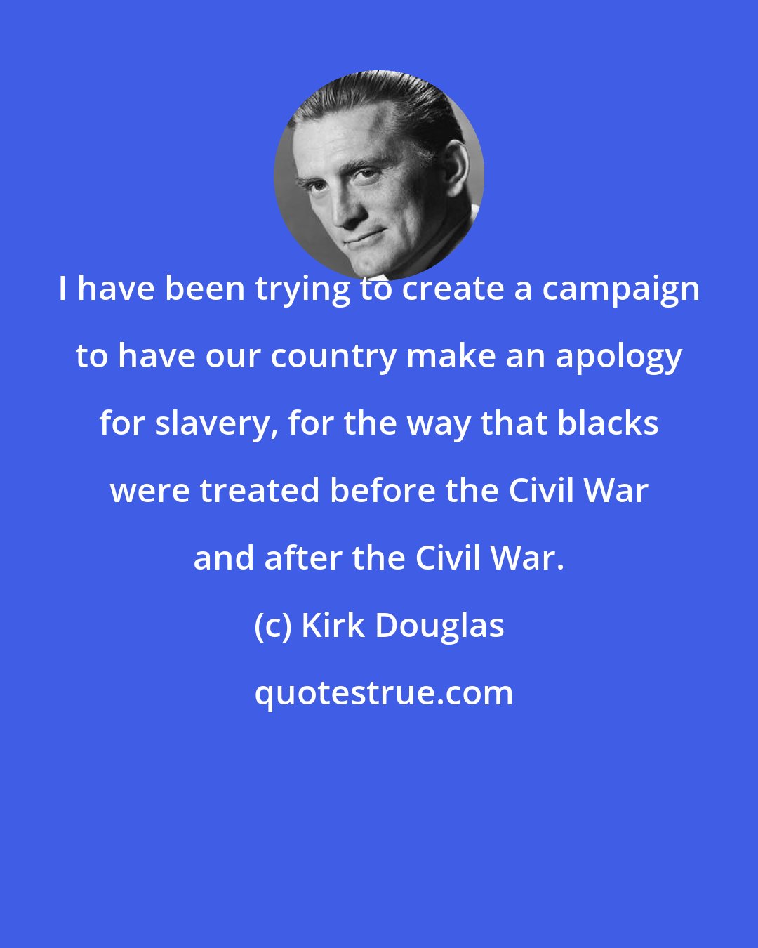 Kirk Douglas: I have been trying to create a campaign to have our country make an apology for slavery, for the way that blacks were treated before the Civil War and after the Civil War.