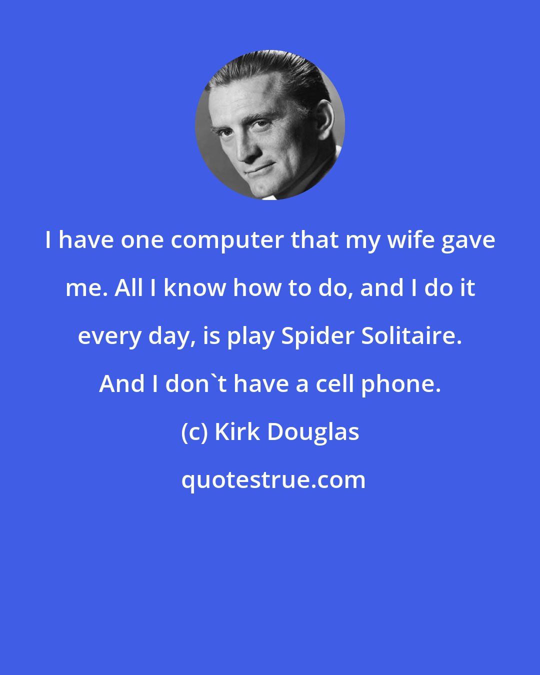 Kirk Douglas: I have one computer that my wife gave me. All I know how to do, and I do it every day, is play Spider Solitaire. And I don't have a cell phone.