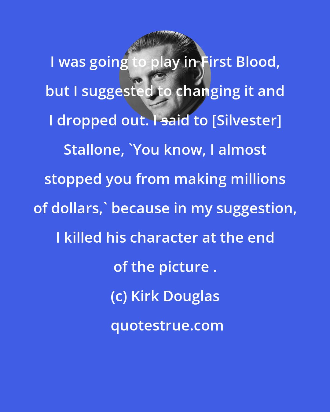 Kirk Douglas: I was going to play in First Blood, but I suggested to changing it and I dropped out. I said to [Silvester] Stallone, 'You know, I almost stopped you from making millions of dollars,' because in my suggestion, I killed his character at the end of the picture .