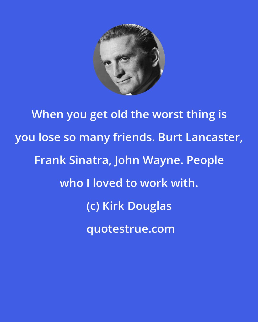 Kirk Douglas: When you get old the worst thing is you lose so many friends. Burt Lancaster, Frank Sinatra, John Wayne. People who I loved to work with.