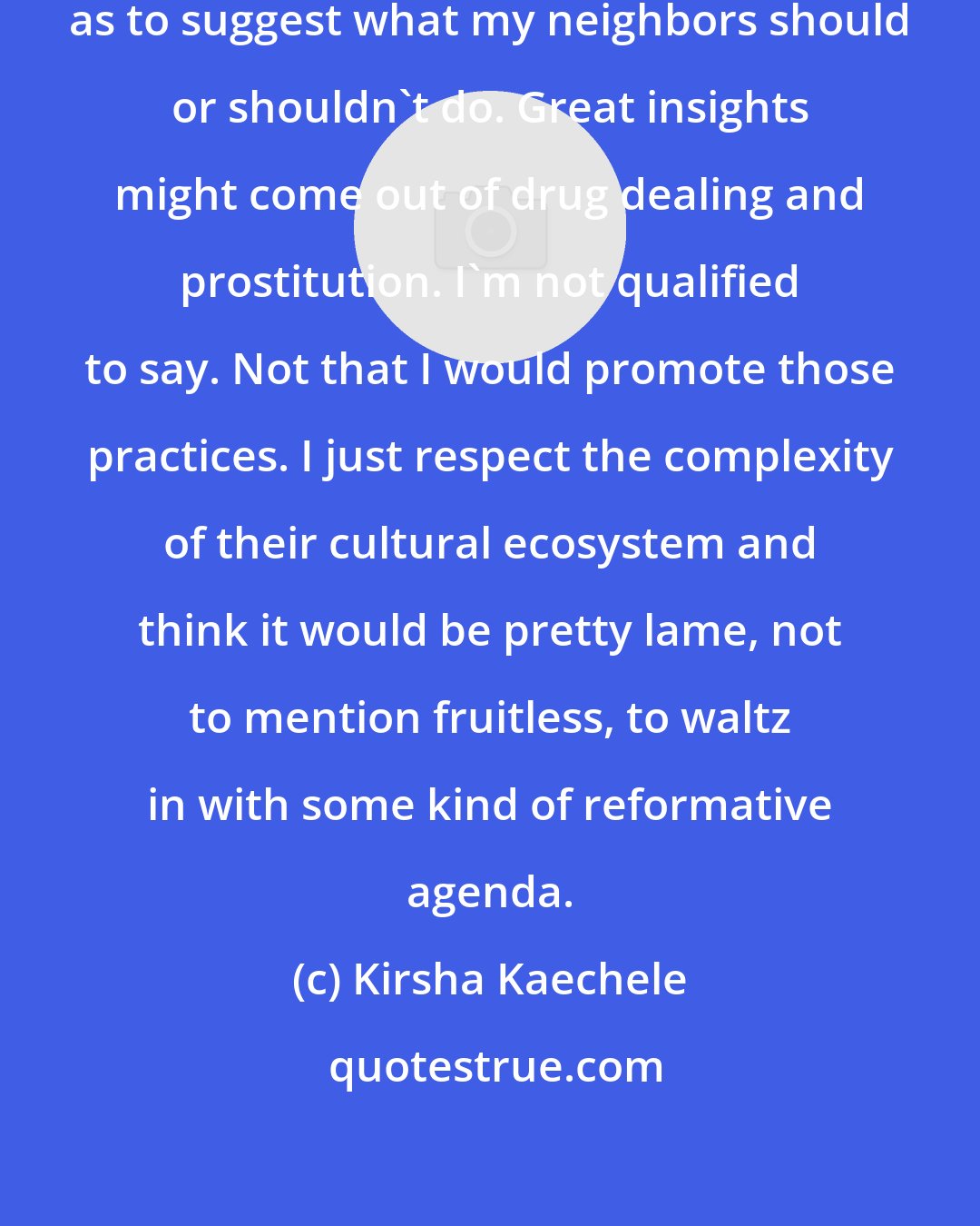 Kirsha Kaechele: I wouldn't want to be so presumptuous as to suggest what my neighbors should or shouldn't do. Great insights might come out of drug dealing and prostitution. I'm not qualified to say. Not that I would promote those practices. I just respect the complexity of their cultural ecosystem and think it would be pretty lame, not to mention fruitless, to waltz in with some kind of reformative agenda.