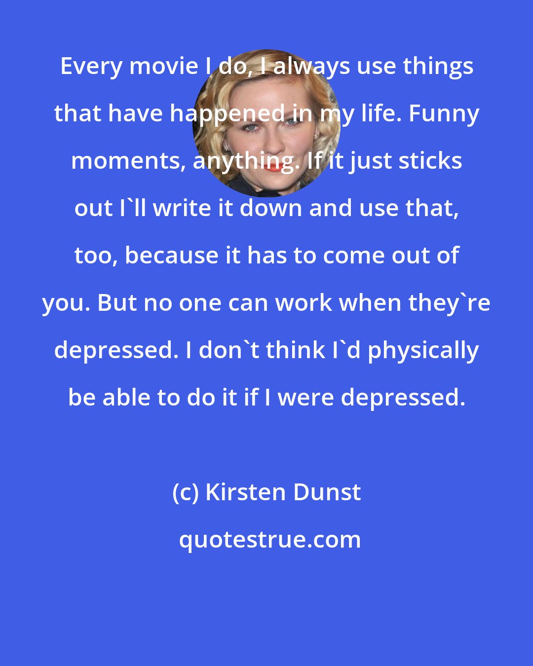 Kirsten Dunst: Every movie I do, I always use things that have happened in my life. Funny moments, anything. If it just sticks out I'll write it down and use that, too, because it has to come out of you. But no one can work when they're depressed. I don't think I'd physically be able to do it if I were depressed.