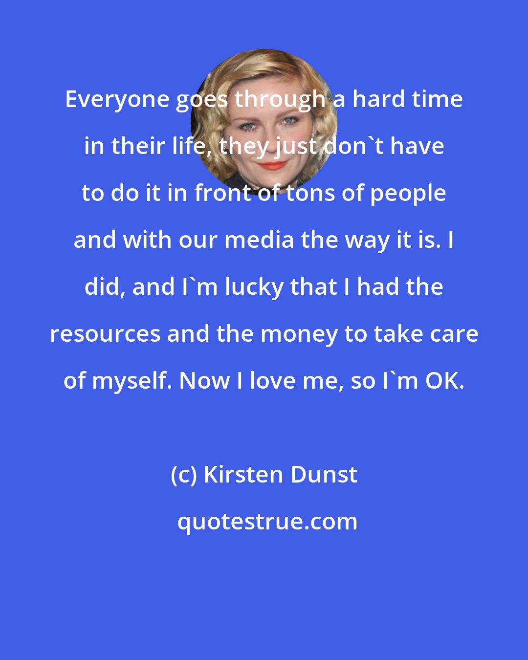 Kirsten Dunst: Everyone goes through a hard time in their life, they just don't have to do it in front of tons of people and with our media the way it is. I did, and I'm lucky that I had the resources and the money to take care of myself. Now I love me, so I'm OK.