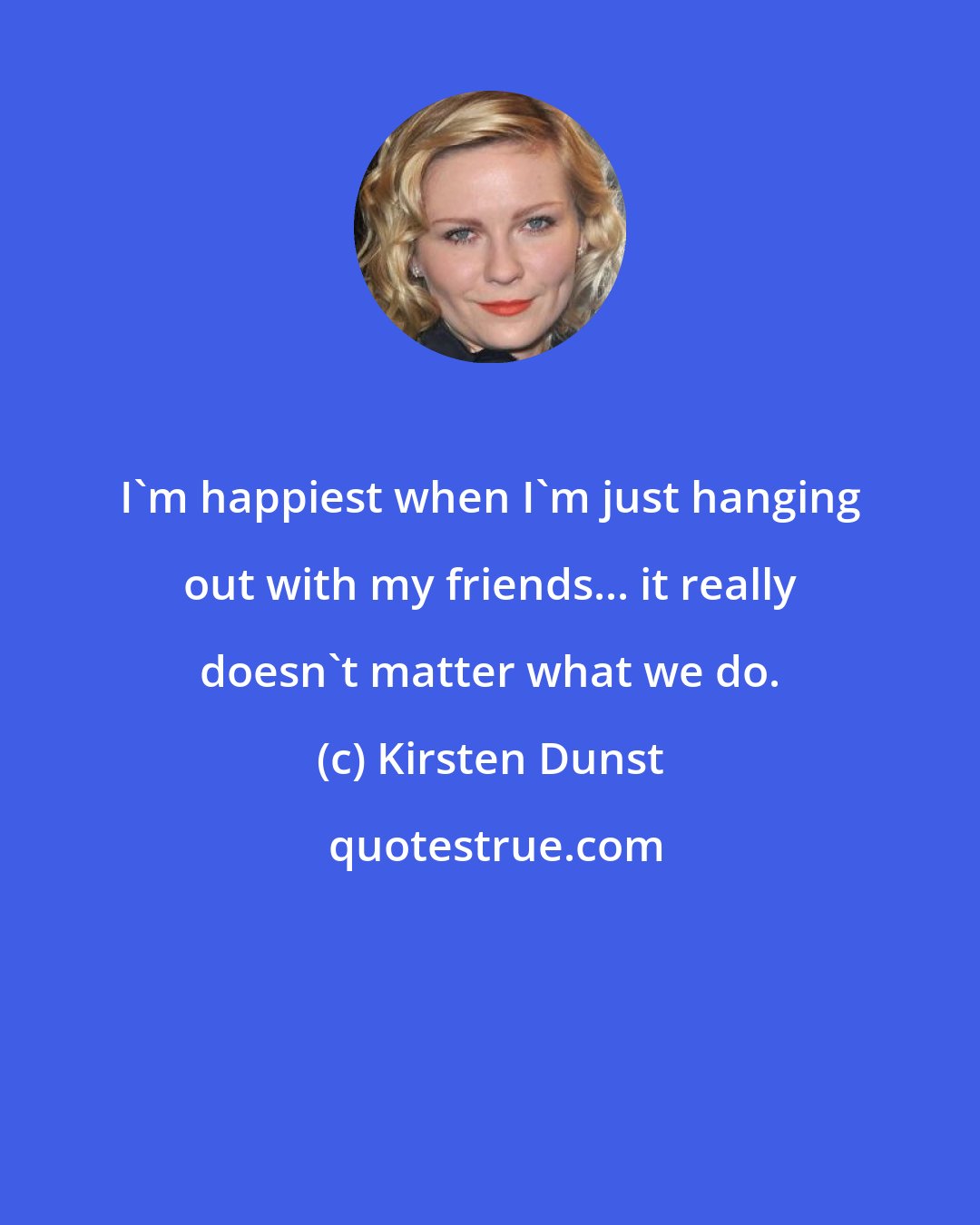 Kirsten Dunst: I'm happiest when I'm just hanging out with my friends... it really doesn't matter what we do.