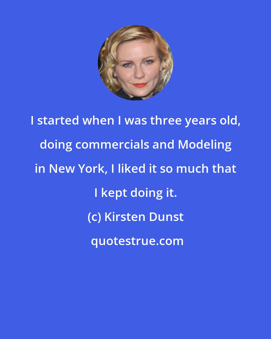 Kirsten Dunst: I started when I was three years old, doing commercials and Modeling in New York, I liked it so much that I kept doing it.