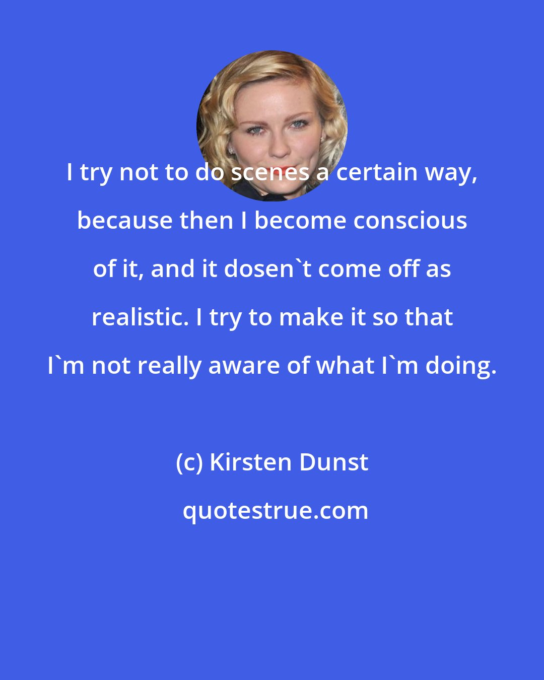 Kirsten Dunst: I try not to do scenes a certain way, because then I become conscious of it, and it dosen't come off as realistic. I try to make it so that I'm not really aware of what I'm doing.