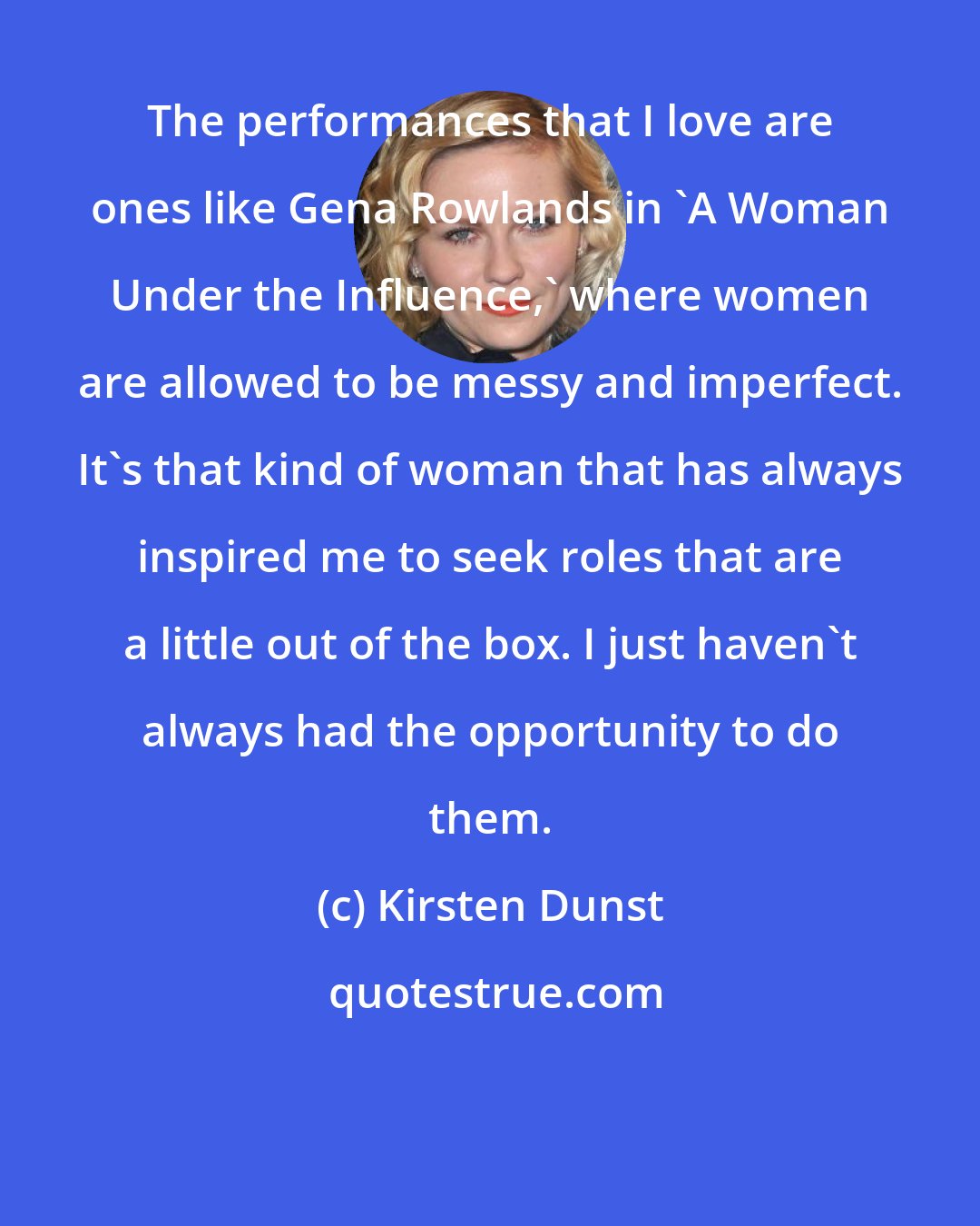 Kirsten Dunst: The performances that I love are ones like Gena Rowlands in 'A Woman Under the Influence,' where women are allowed to be messy and imperfect. It's that kind of woman that has always inspired me to seek roles that are a little out of the box. I just haven't always had the opportunity to do them.